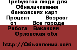 Требуются люди для Обналичивания банковских карт  › Процент ­ 25 › Возраст от ­ 18 - Все города Работа » Вакансии   . Орловская обл.